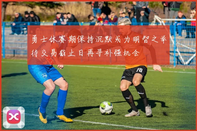 勇士休赛期保持沉默或为明智之举待交易截止日再寻补强机会