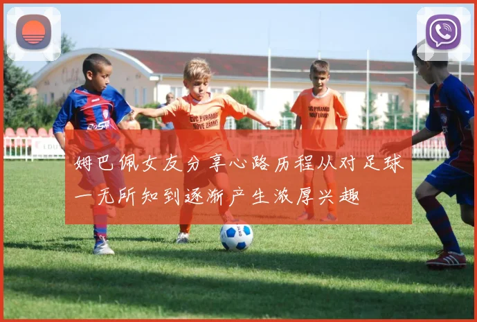 姆巴佩女友分享心路历程从对足球一无所知到逐渐产生浓厚兴趣