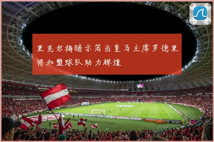 里克尔梅暗示若当皇马主席罗德里将加盟球队助力辉煌