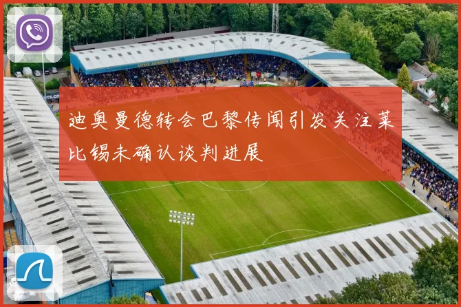 迪奥曼德转会巴黎传闻引发关注莱比锡未确认谈判进展