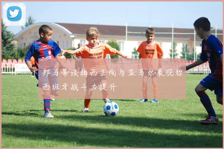 邦马蒂谈梅西去向与亚马尔表现称西班牙战斗力提升