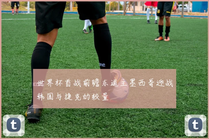 世界杯首战前瞻东道主墨西哥迎战韩国与捷克的较量