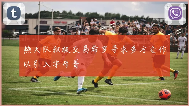 热火队积极交易希罗寻求多方合作以引入字母哥