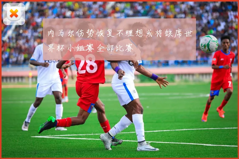 内马尔伤势恢复不理想或将缺席世界杯小组赛全部比赛