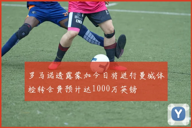 罗马诺透露蒙加今日将进行曼城体检转会费预计达1000万英镑